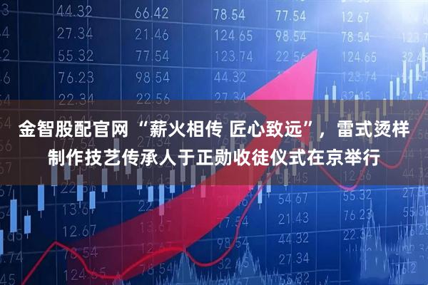 金智股配官网 “薪火相传 匠心致远”，雷式烫样制作技艺传承人于正勋收徒仪式在京举行