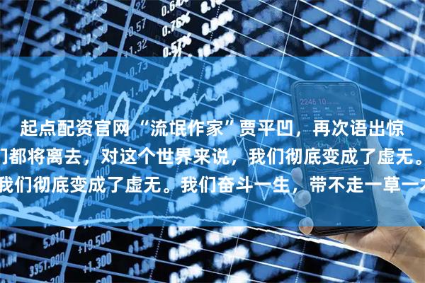 起点配资官网 “流氓作家”贾平凹，再次语出惊人：“再过若干年，我们都将离去，对这个世界来说，我们彻底变成了虚无。我们奋斗一生，带不走一草一木！”