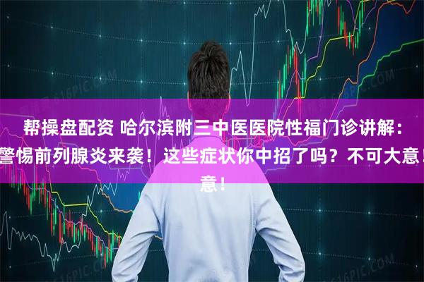 帮操盘配资 哈尔滨附三中医医院性福门诊讲解：警惕前列腺炎来袭！这些症状你中招了吗？不可大意！