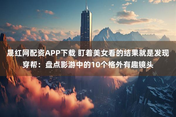 晟红网配资APP下载 盯着美女看的结果就是发现穿帮：盘点影游中的10个格外有趣镜头