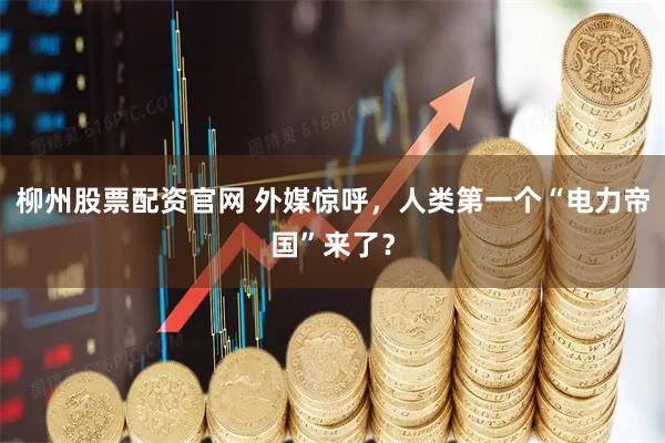 柳州股票配资官网 外媒惊呼，人类第一个“电力帝国”来了？