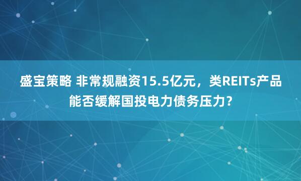 盛宝策略 非常规融资15.5亿元，类REITs产品能否缓解国投电力债务压力？