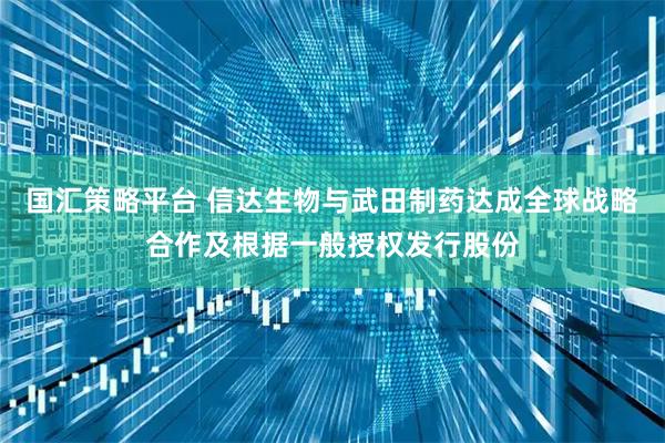 国汇策略平台 信达生物与武田制药达成全球战略合作及根据一般授权发行股份