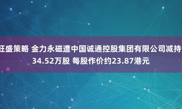 旺盛策略 金力永磁遭中国诚通控股集团有限公司减持134.52万股 每股作价约23.87港元
