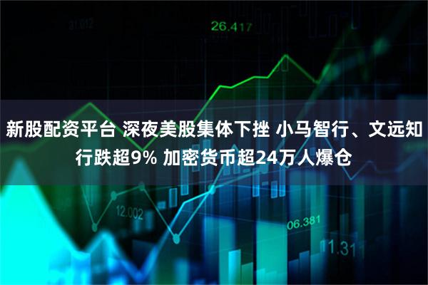 新股配资平台 深夜美股集体下挫 小马智行、文远知行跌超9% 加密货币超24万人爆仓