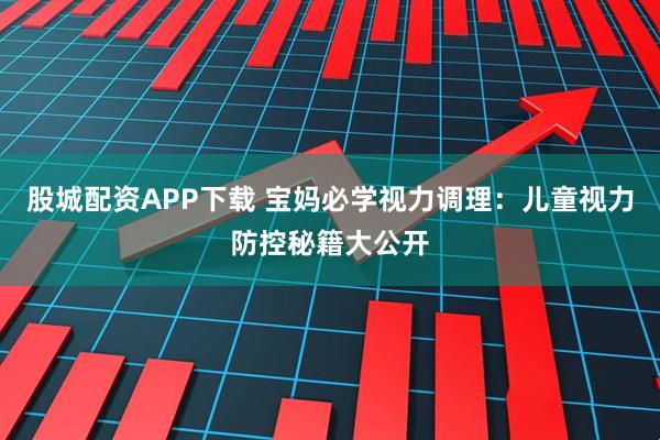 股城配资APP下载 宝妈必学视力调理：儿童视力防控秘籍大公开