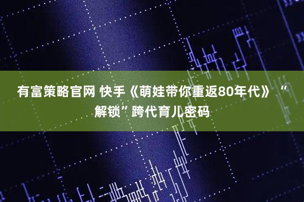 有富策略官网 快手《萌娃带你重返80年代》 “解锁”跨代育儿密码