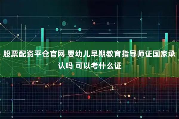 股票配资平仓官网 婴幼儿早期教育指导师证国家承认吗 可以考什么证