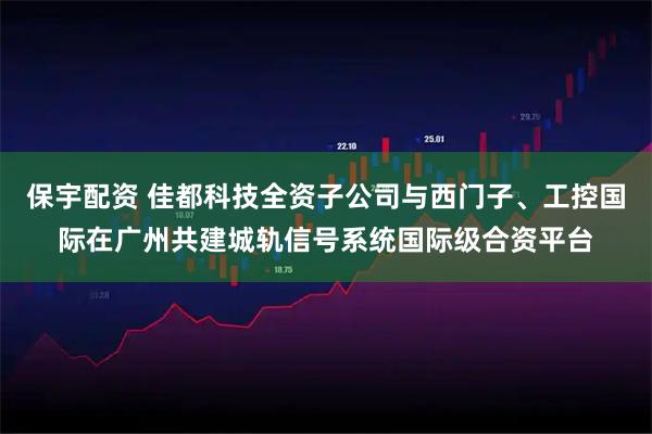 保宇配资 佳都科技全资子公司与西门子、工控国际在广州共建城轨信号系统国际级合资平台