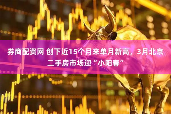 券商配资网 创下近15个月来单月新高，3月北京二手房市场迎“小阳春”