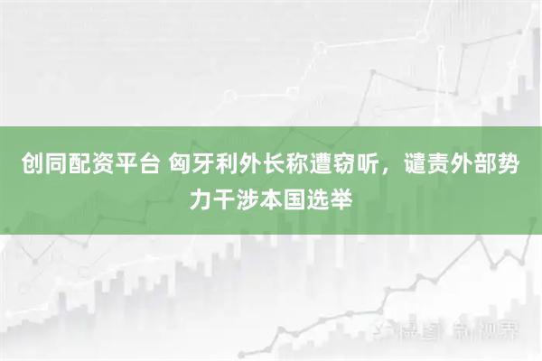 创同配资平台 匈牙利外长称遭窃听，谴责外部势力干涉本国选举