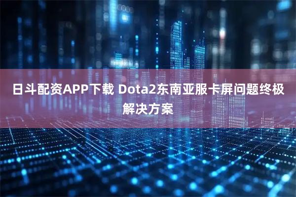 日斗配资APP下载 Dota2东南亚服卡屏问题终极解决方案