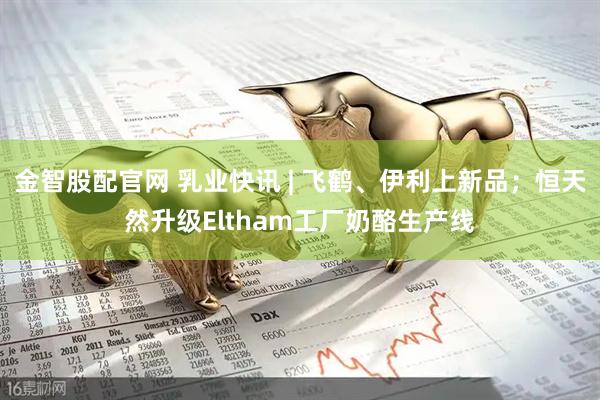 金智股配官网 乳业快讯 | 飞鹤、伊利上新品；恒天然升级Eltham工厂奶酪生产线