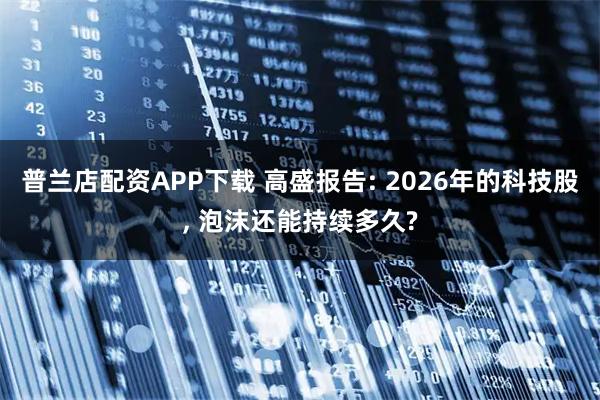 普兰店配资APP下载 高盛报告: 2026年的科技股, 泡沫还能持续多久?