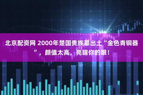 北京配资网 2000年楚国贵族墓出土“金色青铜器”，颜值太高，亮瞎你的眼！