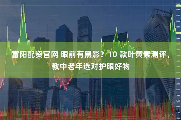 富阳配资官网 眼前有黑影？10 款叶黄素测评，教中老年选对护眼好物