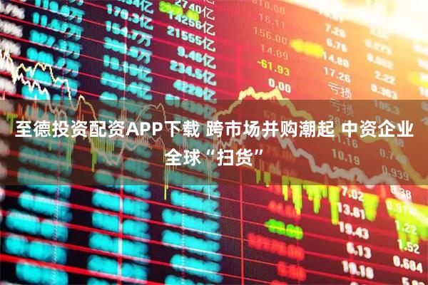 至德投资配资APP下载 跨市场并购潮起 中资企业全球“扫货”