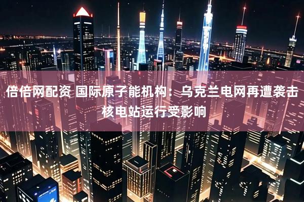 倍倍网配资 国际原子能机构：乌克兰电网再遭袭击 核电站运行受影响