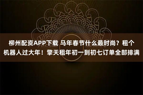 柳州配资APP下载 马年春节什么最时尚？租个机器人过大年！擎天租年初一到初七订单全部排满