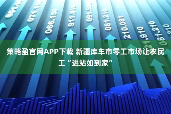 策略盈官网APP下载 新疆库车市零工市场让农民工“进站如到家”