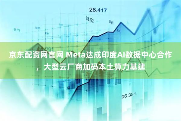 京东配资网官网 Meta达成印度AI数据中心合作，大型云厂商加码本土算力基建
