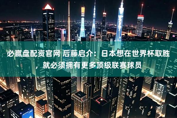必赢盘配资官网 后藤启介：日本想在世界杯取胜，就必须拥有更多顶级联赛球员